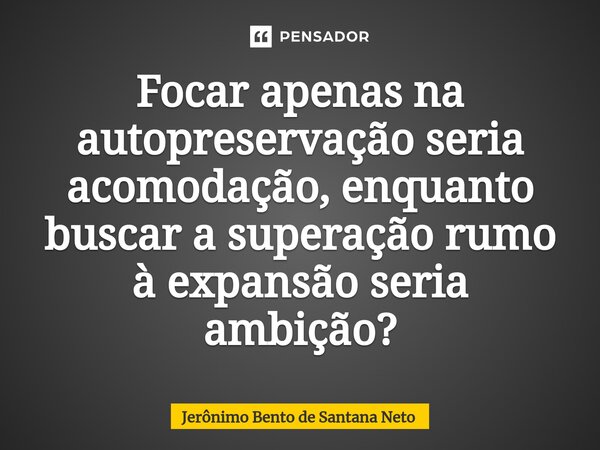 ⁠Focar apenas na autopreservação seria acomodação, enquanto buscar a superação rumo à expansão seria ambição?... Frase de Jerônimo Bento de Santana Neto.