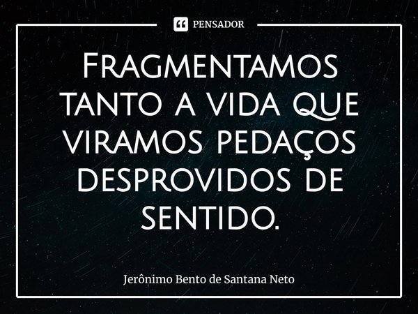 ⁠Fragmentamos tanto a vida que viramos pedaços desprovidos de sentido.... Frase de Jerônimo Bento de Santana Neto.