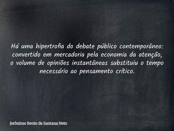 Há uma hipertrofia do debate público contemporâneo: convertido em mercadoria pela economia da atenção, o volume de opiniões instantâneas substituiu o tempo nece... Frase de Jerônimo Bento de Santana Neto.