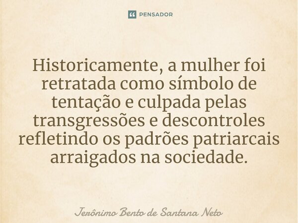 ⁠Historicamente, a mulher foi retratada como símbolo de tentação e culpada pelas transgressões e descontroles refletindo os padrões patriarcais arraigados na so... Frase de Jerônimo Bento de Santana Neto.