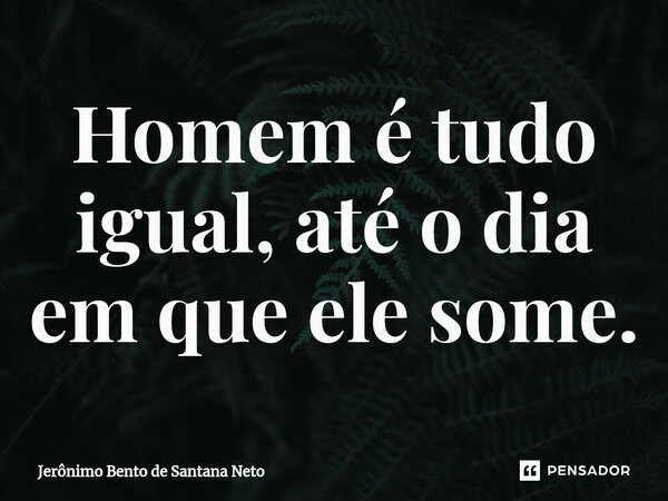 Homem é tudo igual, até o dia em que ele some.... Frase de Jerônimo Bento de Santana Neto.