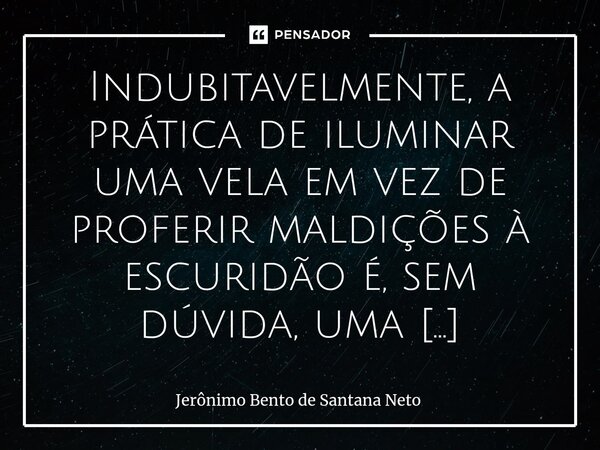 ⁠Indubitavelmente, a prática de iluminar uma vela em vez de proferir maldições à escuridão é, sem dúvida, uma metáfora rica em significado simbólico e moral. Ta... Frase de Jerônimo Bento de Santana Neto.