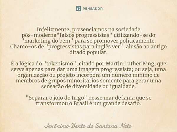 ⁠Infelizmente, presenciamos na sociedade pós-moderna "falsos progressistas" utilizando-se do "marketing do bem" para se promover politicamen... Frase de Jerônimo Bento de Santana Neto.