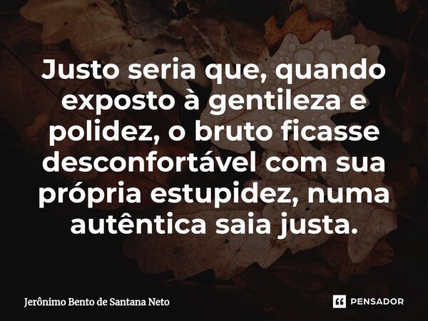 ⁠Justo seria que, quando exposto à gentileza e polidez, o bruto ficasse desconfortável com sua própria estupidez, numa autêntica saia justa.... Frase de Jerônimo Bento de Santana Neto.