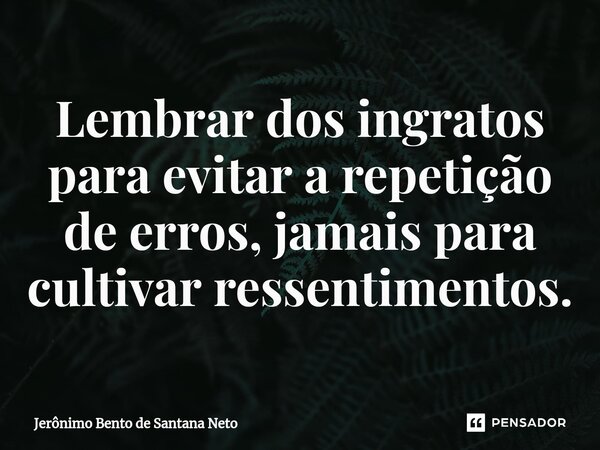 ⁠Lembrar dos ingratos para evitar a repetição de erros, jamais para cultivar ressentimentos.... Frase de Jerônimo Bento de Santana Neto.