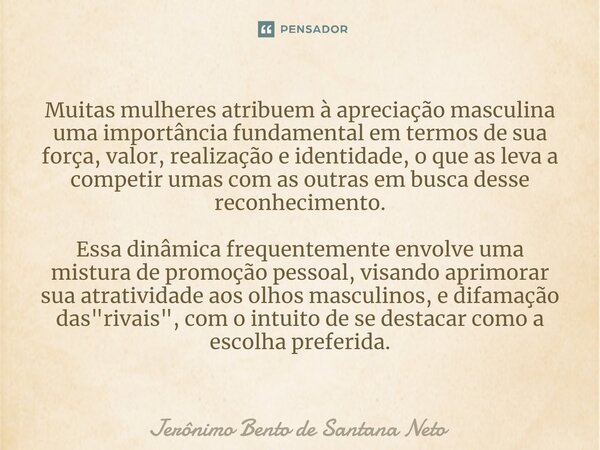 ⁠Muitas mulheres atribuem à apreciação masculina uma importância fundamental em termos de sua força, valor, realização e identidade, o que as leva a competir um... Frase de Jerônimo Bento de Santana Neto.