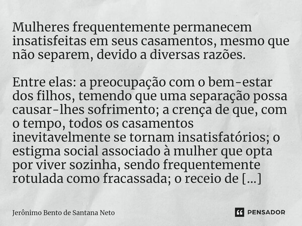 ⁠Mulheres frequentemente permanecem insatisfeitas em seus casamentos, mesmo que não separem, devido a diversas razões. Entre elas: a preocupação com o bem-estar... Frase de Jerônimo Bento de Santana Neto.