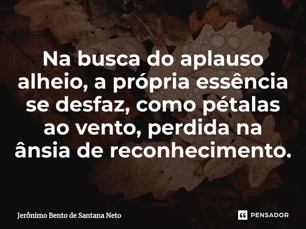 ⁠Na busca do aplauso alheio, a própria essência se desfaz, como pétalas ao vento, perdida na ânsia de reconhecimento.... Frase de Jerônimo Bento de Santana Neto.