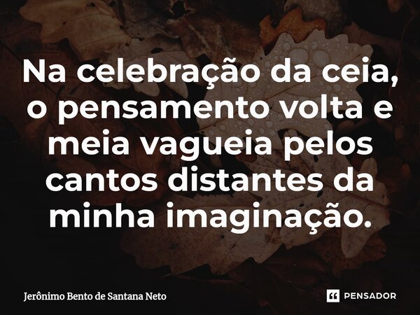 ⁠Na celebração da ceia, o pensamento volta e meia vagueia pelos cantos distantes da minha imaginação.... Frase de Jerônimo Bento de Santana Neto.