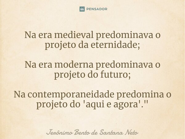 ⁠Na era medieval predominava o projeto da eternidade; Na era moderna predominava o projeto do futuro; Na contemporaneidade predomina o projeto do 'aqui e agora'... Frase de Jerônimo Bento de Santana Neto.