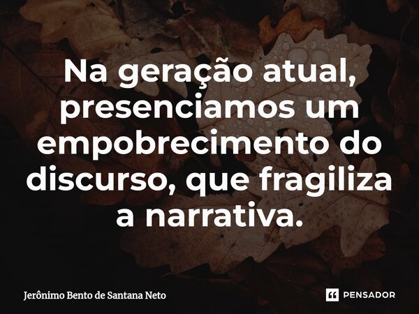 Na geração atual, presenciamos um empobrecimento do discurso, que fragiliza a narrativa.... Frase de Jerônimo Bento de Santana Neto.