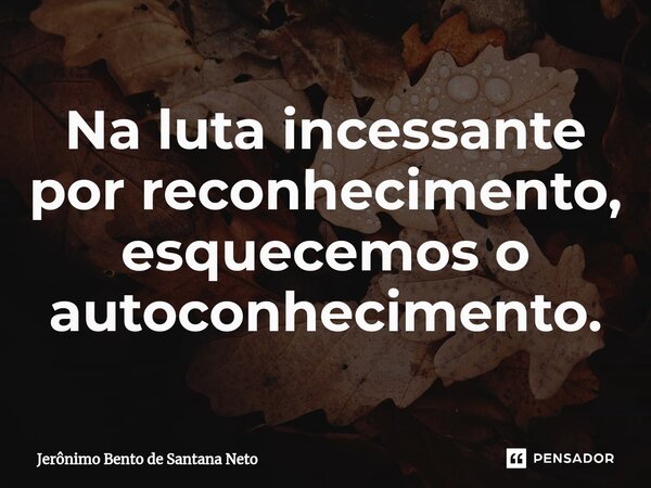 ⁠Na luta incessante por reconhecimento, esquecemos o autoconhecimento.... Frase de Jerônimo Bento de Santana Neto.
