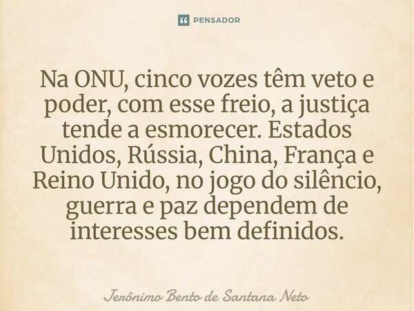 Na ONU, cinco vozes têm veto e poder, com esse freio, a justiça tende a esmorecer. Estados Unidos, Rússia, China, França e Reino Unido, no jogo do silêncio, gue... Frase de Jerônimo Bento de Santana Neto.