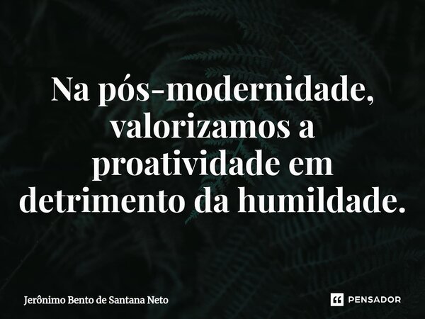 ⁠Na pós-modernidade, valorizamos a proatividade em detrimento da humildade.... Frase de Jerônimo Bento de Santana Neto.
