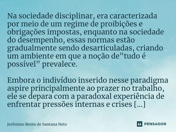 ⁠Na sociedade disciplinar, era caracterizada por meio de um regime de proibições e obrigações impostas, enquanto na sociedade do desempenho, essas normas estão ... Frase de Jerônimo Bento de Santana Neto.