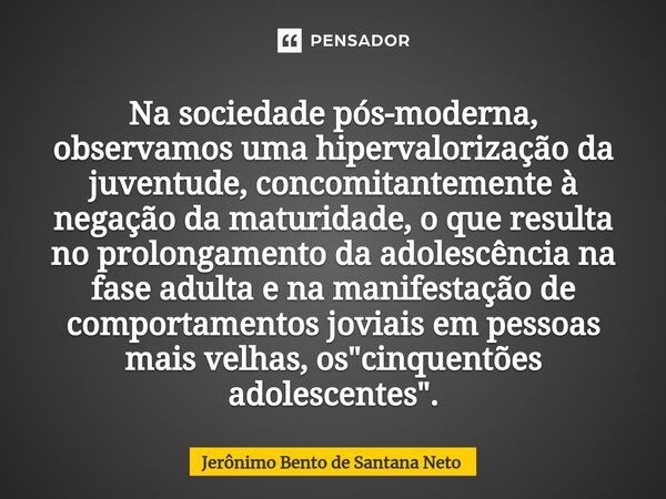 Na sociedade pós-moderna, observamos uma hipervalorização da juventude, concomitantemente à negação da maturidade, o que resulta no prolongamento da adolescênci... Frase de Jerônimo Bento de Santana Neto.