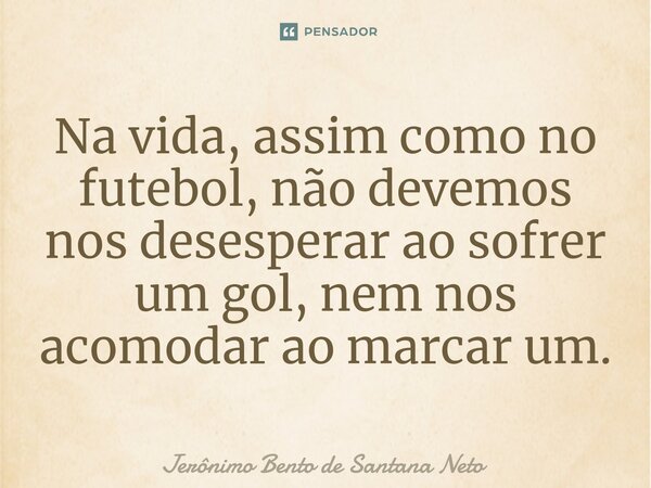 Na vida, assim como no futebol, não devemos nos desesperar ao sofrer um gol, nem nos acomodar ao marcar um.... Frase de Jerônimo Bento de Santana Neto.