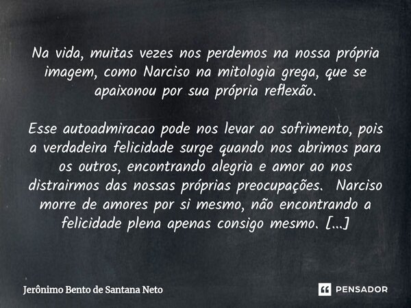 ⁠Na vida, muitas vezes nos perdemos na nossa própria imagem, como Narciso na mitologia grega, que se apaixonou por sua própria reflexão. Esse autoadmiracao pode... Frase de Jerônimo Bento de Santana Neto.