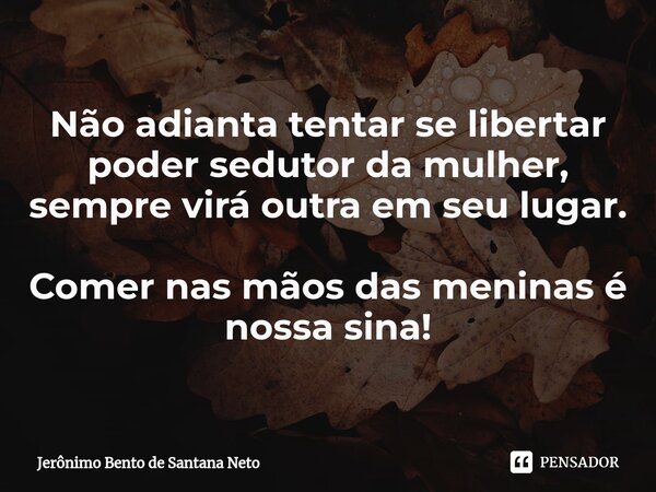 ⁠Não adianta tentar se libertar poder sedutor da mulher, sempre virá outra em seu lugar. Comer nas mãos das meninas é nossa sina!... Frase de Jerônimo Bento de Santana Neto.