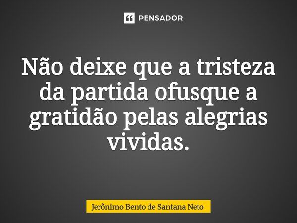 Não deixe que a tristeza da partida ofusque a gratidão pelas alegrias vividas.... Frase de Jerônimo Bento de Santana Neto.