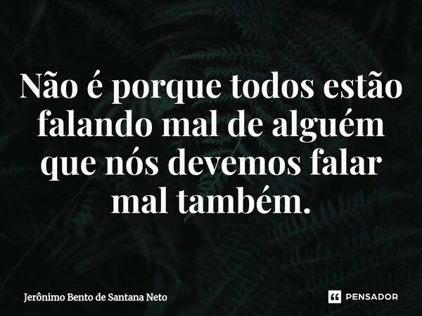 ⁠Não é porque todos estão falando mal de alguém que nós devemos falar mal também.... Frase de Jerônimo Bento de Santana Neto.