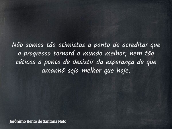 Não somos tão otimistas a ponto de acreditar que o progresso tornará o mundo melhor; nem tão céticos a ponto de desistir da esperança de que amanhã seja melhor ... Frase de Jerônimo Bento de Santana Neto.