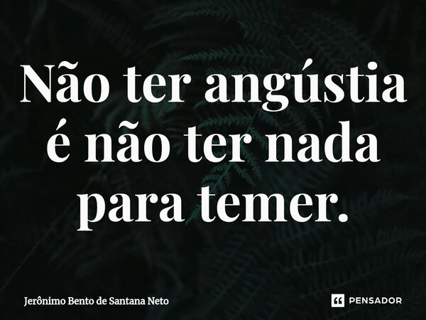 Não ter angústia é não ter nada para temer.... Frase de Jerônimo Bento de Santana Neto.
