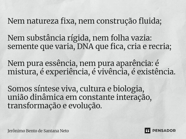 Nem natureza fixa, nem construção fluida; Nem substância rígida, nem folha vazia: semente que varia, DNA que fica, cria e recria; Nem pura essência, nem pura a... Frase de Jerônimo Bento de Santana Neto.