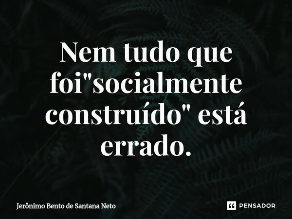 ⁠Nem tudo que foi "socialmente construído" está errado.... Frase de Jerônimo Bento de Santana Neto.
