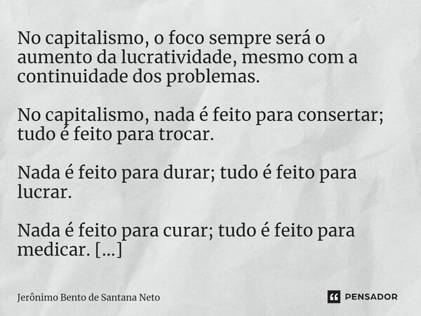 No capitalismo, o foco sempre será o aumento da lucratividade, mesmo com a continuidade dos problemas. No capitalismo, nada é feito para consertar; tudo é feit... Frase de Jerônimo Bento de Santana Neto.