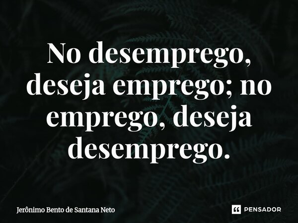 No desemprego, deseja emprego; no emprego, deseja desemprego.... Frase de Jerônimo Bento de Santana Neto.