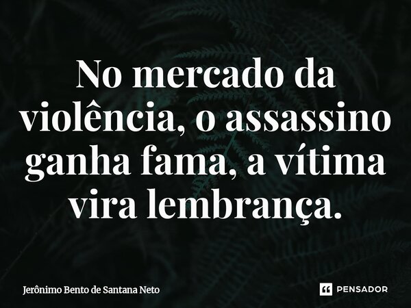 No mercado da violência, o assassino ganha fama, a vítima vira lembrança.... Frase de Jerônimo Bento de Santana Neto.