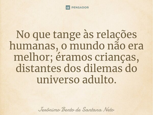 ⁠No que tange às relações humanas, o mundo não era melhor; éramos crianças, distantes dos dilemas do universo adulto.... Frase de Jerônimo Bento de Santana Neto.
