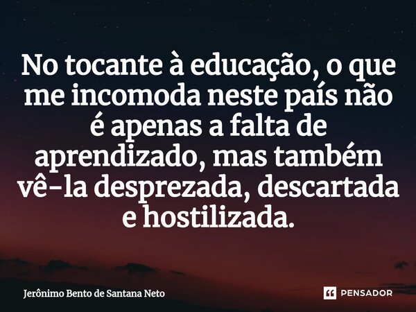 ⁠No tocante à educação, o que me incomoda neste país não é apenas a falta de aprendizado, mas também vê-la desprezada, descartada e hostilizada.... Frase de Jerônimo Bento de Santana Neto.