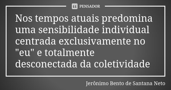 Nos tempos atuais predomina uma sensibilidade individual centrada exclusivamente no "eu" e totalmente desconectada da coletividade... Frase de Jeronimo Bento de Santana Neto.