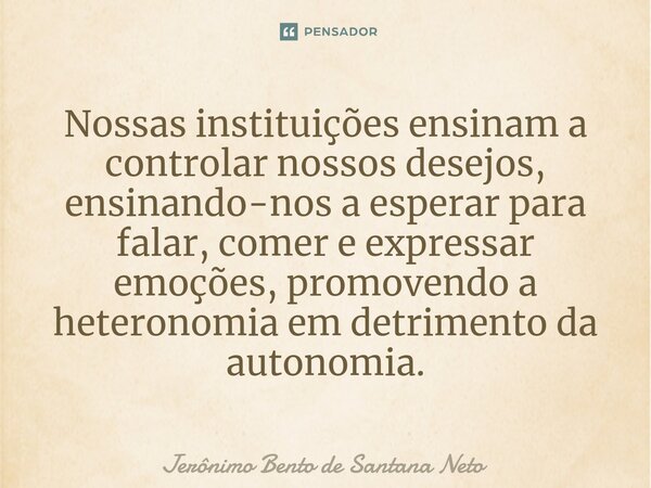 ⁠Nossas instituições ensinam a controlar nossos desejos, ensinando-nos a esperar para falar, comer e expressar emoções, promovendo a heteronomia em detrimento d... Frase de Jerônimo Bento de Santana Neto.