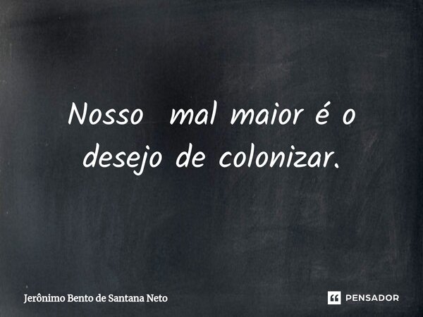 ⁠Nosso mal maior é o desejo de colonizar.... Frase de Jerônimo Bento de Santana Neto.