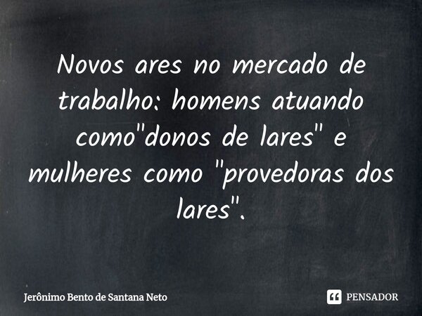 ⁠Novos ares no mercado de trabalho: homens atuando como "donos de lares" e mulheres como "provedoras dos lares".... Frase de Jerônimo Bento de Santana Neto.