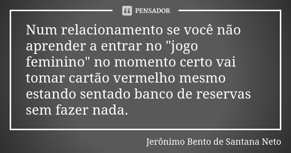 Num relacionamento se você não aprender a entrar no "jogo feminino" no momento certo vai tomar cartão vermelho mesmo estando sentado banco de reservas... Frase de Jeronimo Bento de Santana Neto.