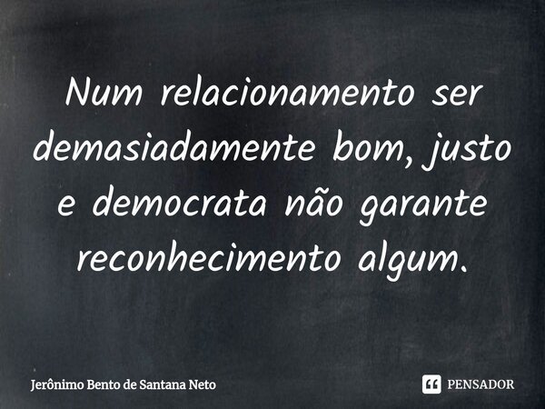 ⁠Num relacionamento ser demasiadamente bom, justo e democrata não garante reconhecimento algum.... Frase de Jerônimo Bento de Santana Neto.