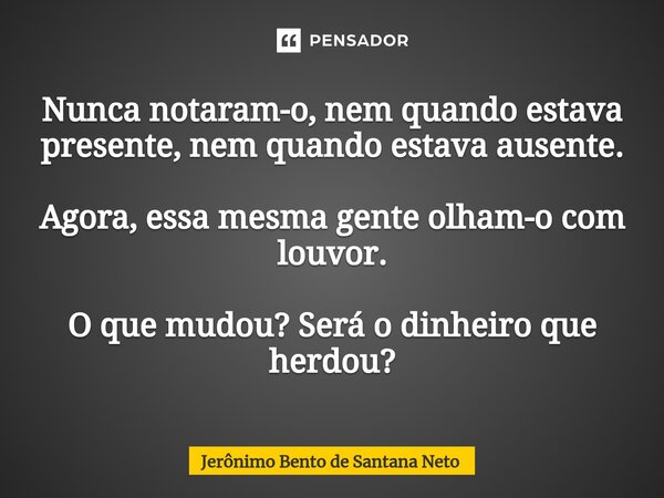 ⁠Nunca notaram-o, nem quando estava presente, nem quando estava ausente. Agora, essa mesma gente olham-o com louvor. O que mudou? Será o dinheiro que herdou?... Frase de Jerônimo Bento de Santana Neto.