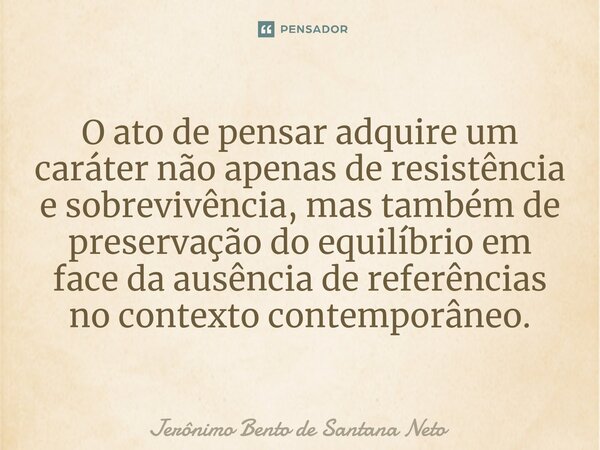 ⁠O ato de pensar adquire um caráter não apenas de resistência e sobrevivência, mas também de preservação do equilíbrio em face da ausência de referências no con... Frase de Jerônimo Bento de Santana Neto.