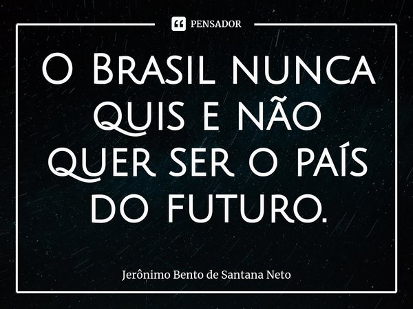 O Brasil nunca quis e não quer ser o país do futuro.... Frase de Jerônimo Bento de Santana Neto.