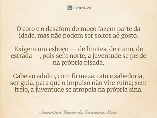 ⁠O coro e o desaforo do moço fazem parte da idade, mas não podem ser soltos ao gosto. Exigem um esboço — de limites, de rumo, de estrada —, pois sem norte, a ju... Frase de Jerônimo Bento de Santana Neto.