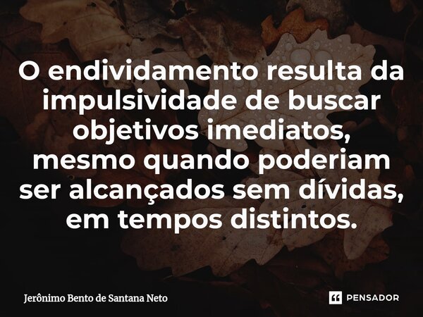 ⁠O endividamento resulta da impulsividade de buscar objetivos imediatos, mesmo quando poderiam ser alcançados sem dívidas, em tempos distintos.... Frase de Jerônimo Bento de Santana Neto.