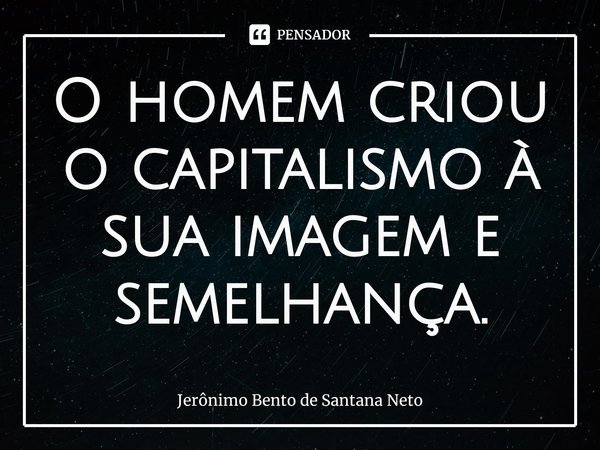 ⁠O homem criou o capitalismo à sua imagem e semelhança.... Frase de Jerônimo Bento de Santana Neto.
