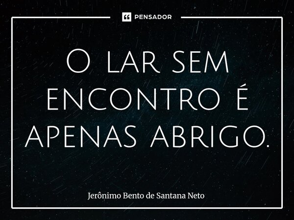 ⁠O lar sem encontro é apenas abrigo.... Frase de Jerônimo Bento de Santana Neto.