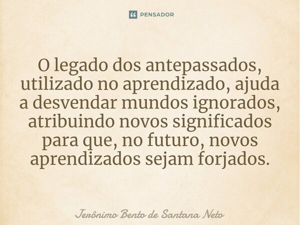 ⁠O legado dos antepassados, utilizado no aprendizado, ajuda a desvendar mundos ignorados, atribuindo novos significados para que, no futuro, novos aprendizados ... Frase de Jerônimo Bento de Santana Neto.