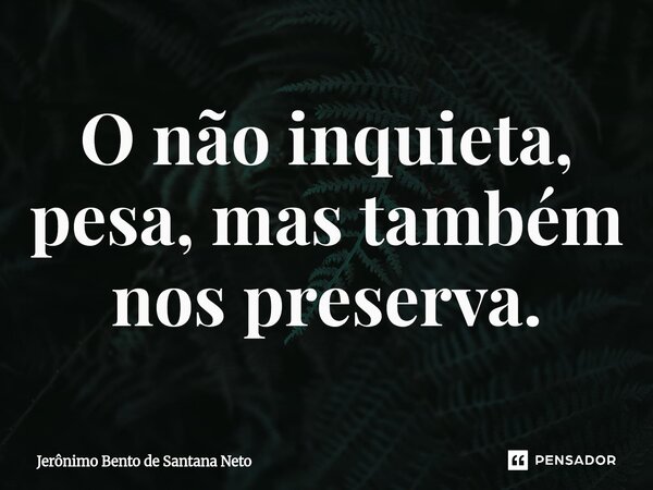 ⁠O não inquieta, pesa, mas também nos preserva.... Frase de Jerônimo Bento de Santana Neto.