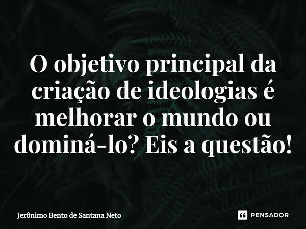 O objetivo principal da criação de ideologias é melhorar o mundo ou dominá-lo? Eis a questão!... Frase de Jerônimo Bento de Santana Neto.